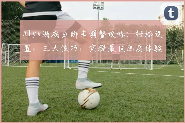Alyx游戏分辨率调整攻略：轻松设置，三大技巧，实现最佳画质体验，三步搞定